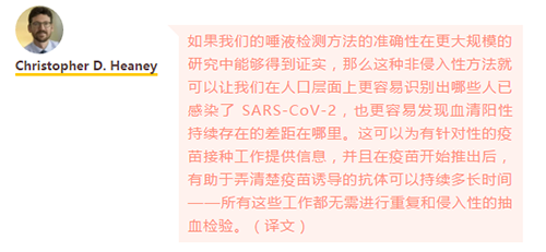 如果我们的唾液检测方法的准确性在更大规模的研究中能够得到证实，那么这种非侵入性方法就可以让我们在人口层面上更容易识别出哪些人已感染了 SARS-CoV-2，也更容易发现血清阳性持续存在的差距在哪里。